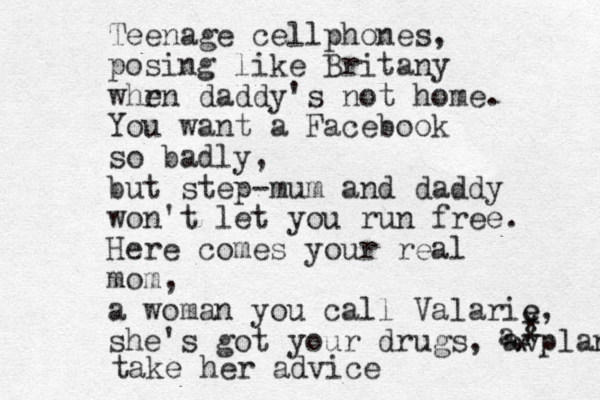 Teenage cellphones, posing like Britany whr en daddy's not home. You want a Facebook so badly, but step-mum and daddy won't let you run free. Here comes your real mom, a woman you call Valarie, she's got your drugs, avplan * * * a e take her advice 
