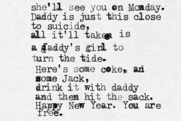 she'll see you on Monday. Daddy is just this close to suicide, all it'll taken r e e is a faddy's girl to d d turn the tide. Here's some coke, an d some Jack, drink it with daddy and then hit the sack. Happy New Year. You are free. 