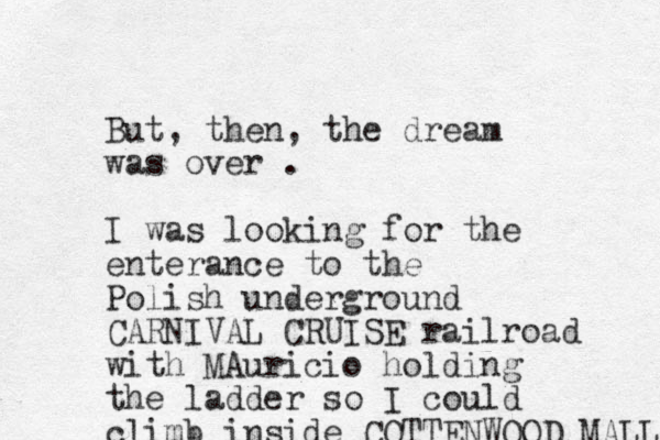 But, then, the dream was over . I was looking for the enterance to the Polish underground CARNIVAL CRUISE railroad with MAuricio holding the ladder so I could climb inside COTTENWOOD MALL 
