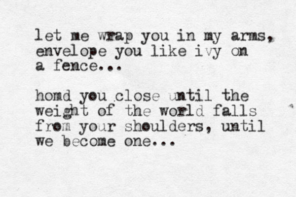 let me wrap you in my arms, envelope you like ivy on a fence... homd you close until the weight of the world falls from your shoulders, until we become one... 