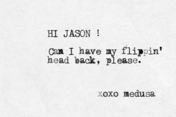 HI JASON ! Can I have my flippin' head back, please. xoxo medusa 