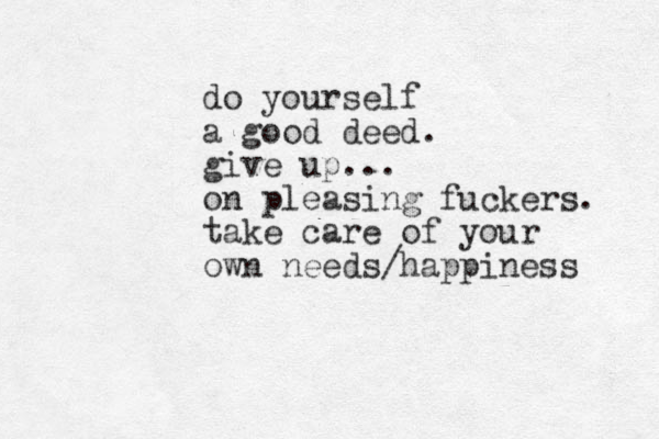 do yourself a good deed. give up... on pleasing fuckers. take care of your own needs/happiness 