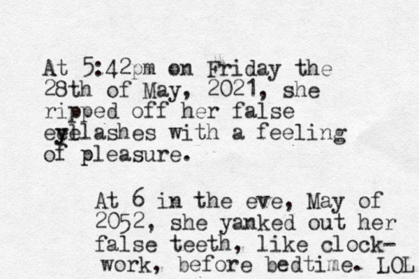 At 5:42pm on Friday the 28th of May, 2021, she ripped off her false eel yelashes y with a feeling of pleasure. p At 6 in the eve, May of 2052, she yanked out her false teeth , like clock- work, before bedtime. LOL 