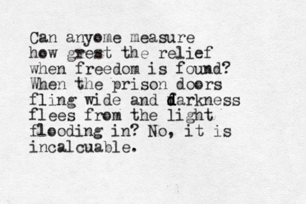 Can anyome measure how grest the relief when freedom is found? When the prison doors fling l wide and f d d darkness flees from the light flooding in? No, it is incalcuable.