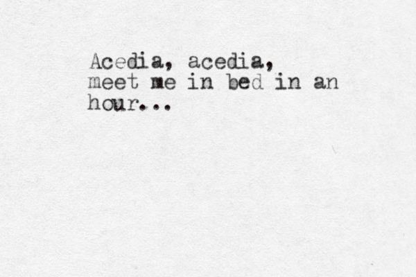 Acedia, acedia, meet me in bed in an hour...