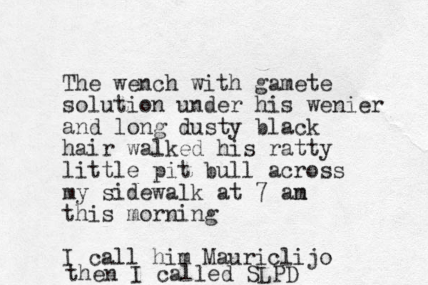 The wench with gamete solution under his wenier and long dusty black hair walked his ratty little pit bull across my sidewalk at 7 an m this morning I call him Mauriclijo then I called SLPD