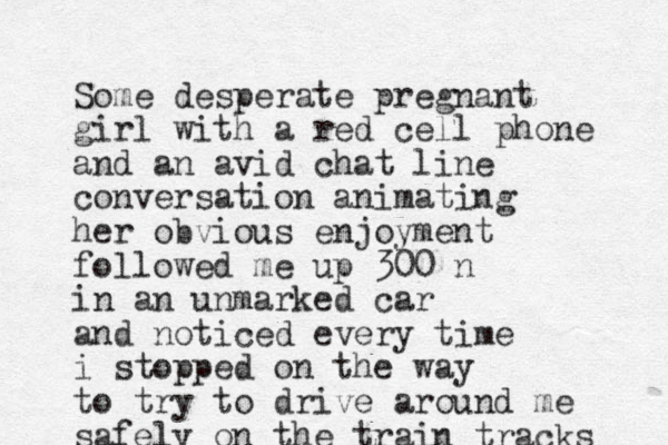 Some desperate pregnant girl with a red cell phone and an avid chat line conversation animating her obvious enjoyment followed me up 300 n in an unmarked car and noticed every time i stopped on the way to try to drive around me safely on the train tracks 