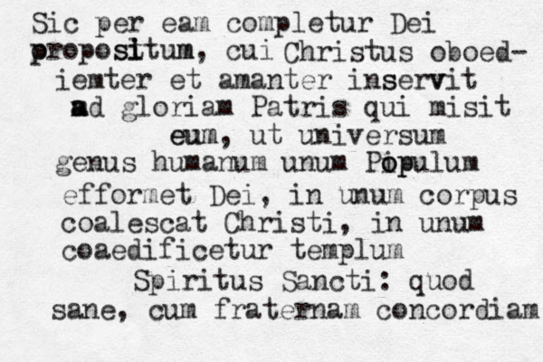 Sic per eam completur Dei o p propost l i itum m s , cui Christus oboed- m ter ie et amanter ins serv vit m a ad gloriam Patris qui misit m e eu um, ut universum genus humanum unum Pip o opulum efformet Dei, in unum corpus coalescat Christi , in unum coaedificetur templum Spiritus Sancti: quod sane, cum fraternam concordiam 