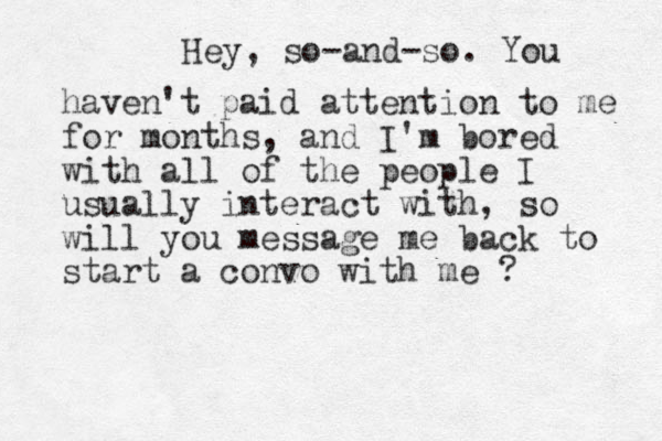 Hey, so-and-so. You haven't paid attention to me for months, and I'm bored with all of the people I usually interact with, so will you message me back to start a convo with me ? 