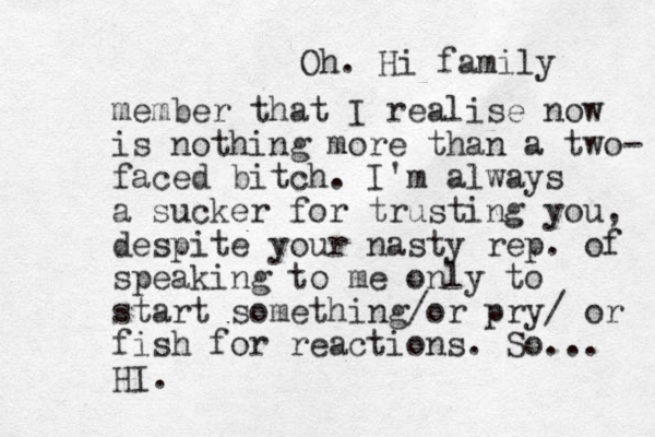 Oh. Hi family member that I realise now is nothing more than a two- faced bitch. I'm always a sucker for trusting you, despite your nasty rep. of speaking to me only to start something/or pry/ or fish for reactions. So... HI. 