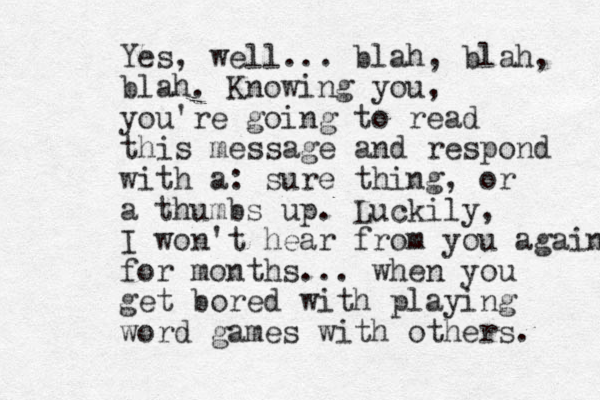 Yes, well... blah, blah, blah. Knowing you, you're going to read this message and respond with a: sure thing, or a thumbs up. Luckily, I won't hear from you again for months... when you get bored with playing word games with others. 