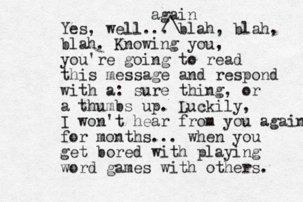 Yes, well... blah, blah, blah. Knowing you, you're going to read this message and respond with a: sure thing, or a thumbs up. Luckily, I won't hear from you again for months... when you get bored with playing word games with others. again /\