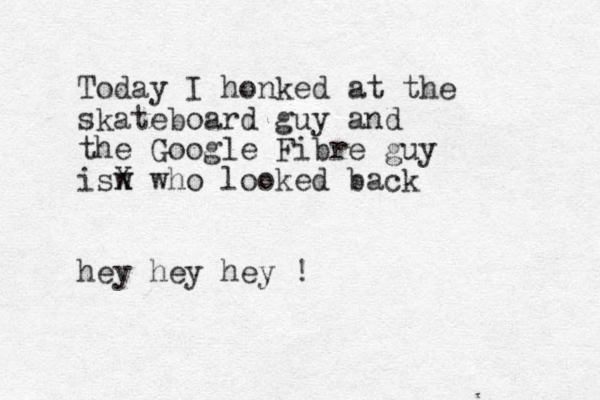 Today I honked at the skateboard guy and the Google Fibre guy isw x X who looked back hey hey hey !