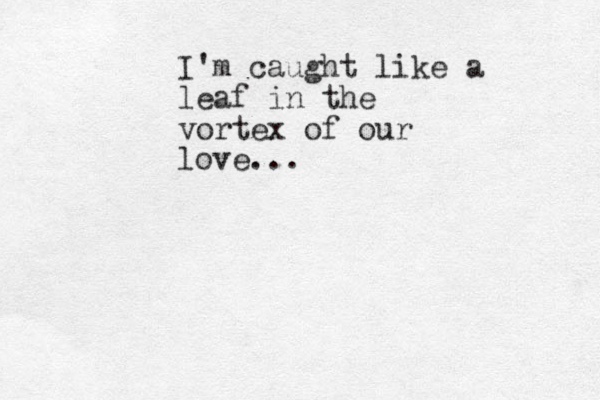 I'm caught like a leaf in the vortex of our love... 