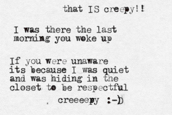 I was there the last morning you woke up If you were unaware its because I was quiet and was hiding in the closet to be respectful creeeer py :-) D that IS creepy!! 