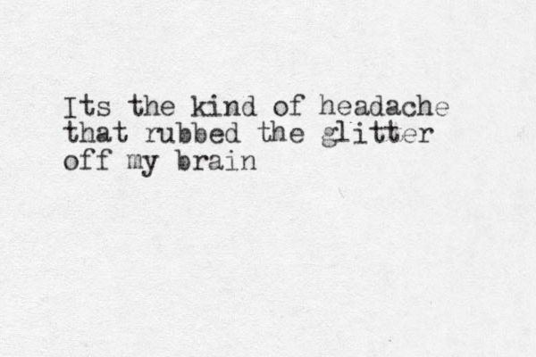 Its the kind of headache that rubbed the glitter off my brain 