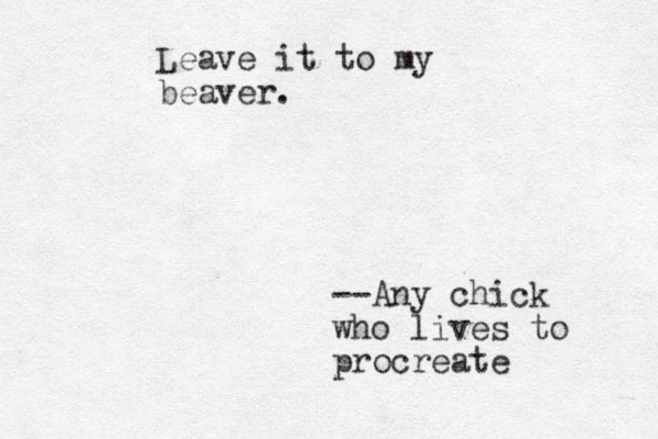 Leave it to my beaver. --Any chick who lives to procreate