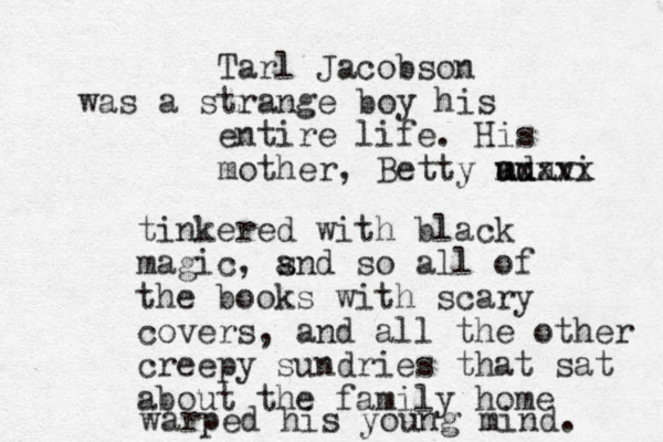 Tarl Jacobson was a strange boy his entire life. His mother, Betty adavi uu mxxxx tinkered with black magic, s and so all of the books with scary covers, and all the other creepy sundries that sat about the family home warped his young mind. 