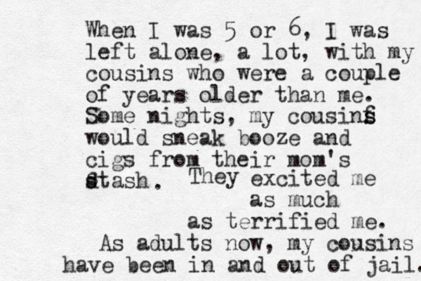 When I was 5 or 6, I was left alone, a lot, with my cousins who were a couple of years older than me. Some nights, my cousinf s s would sneak booze and cigs from their mom's dtash s s . They excited me as much as terrified me. As adults now, my cousins have been in and out of jail. 
