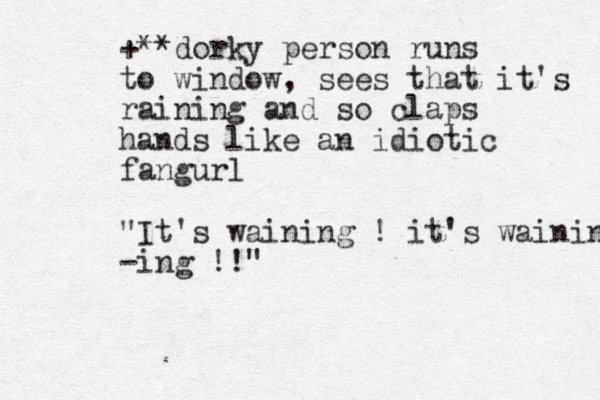 +**dorky person runs to window, sees that it's raining and so claps hands like a n idiotic fangurl "It's waining ! it's waining -ing !!"
