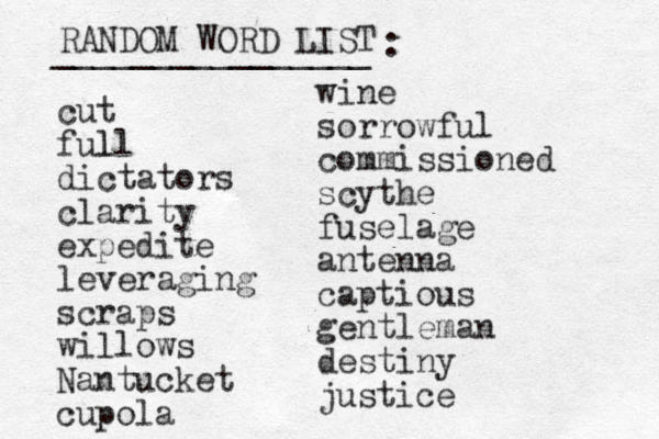 RANDOM WORD LIST ________________ : cut full l dictators clarity expedite leveraging scraps willows Nantucket cupola wine sorrowful commissioned scythe fuselage antenna captious gentleman destiny justice 