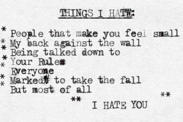 THING GS I HATW E: _____________ People that make you feel small My back against the wall Being talked down to Your Rules Everyone Markedt " ' # to take the fall But most of all I HATE YOU * * * * * * * ** ** 