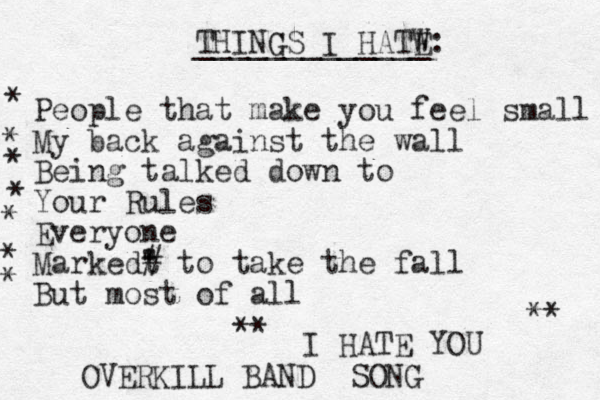 THING GS I HATW E: _____________ People that make you feel small My back against the wall Being talked down to Your Rules Everyone Markedt " ' # to take the fall But most of all I HATE YOU * * * * * * * ** ** OVERKILL BAND SONG