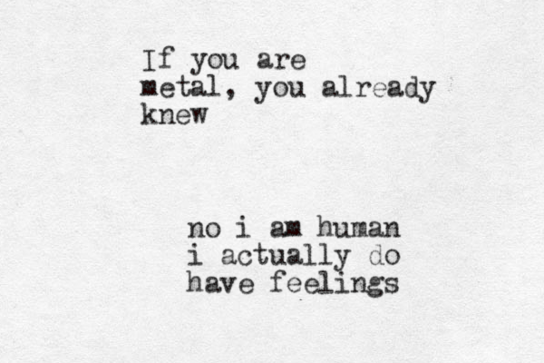 If you are metal, you already knew no i am human i actually do have feelings