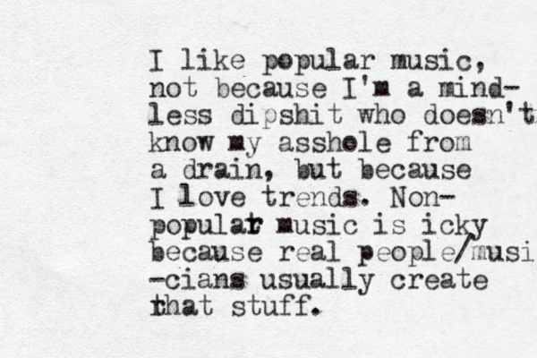 I like popular music, not because I'm a mind- less dipshit who doesn't know my asshole from a drain, but because I love trends. Non- populat r music is icky because real people/musi -cians usually create r that stuff. r 