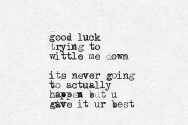 good luck trying to wittle me down its never going to actually happen but u gi ave it ur best