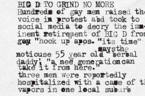 BID G D TO GRIND NO MORE Hundred s of gay men raised their voice in protest abd took to social media to decry the imm- inent retirement of BIG D from go au y "hook up apos p . " "its time" saysthe notiouse 55 year old 'berbal daddy' , "a nee generation w can take it from here." three men were reportedly hospitalized with a case of the vapors in one local suburb 