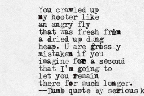You crawled up my hooter like an angry fly that was fresh frim i om a dried up dung heap. U are f gri ossly mistaken if you imagine foe r a second that I'm going to let you remain there for much longer. --Dumb quote by serious k r r or e 