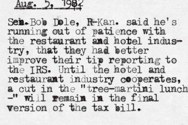 Aug. 5, 1982 ----------11 -- Seb. n Bob Dole, R-Kan. said he's running out of patience with the restaurant and hor tel indus- try, that they had better improve their tip reporting to the IRS. Until the hotel and restaurant industry cooperates, a cut in the "tree-martini lunch -" will remain in the final version of the tax bill. 