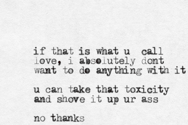 if that is what u call love, i absolutely dont want to do anything with it u can take that toxicity and shove it up ur ass no thanks