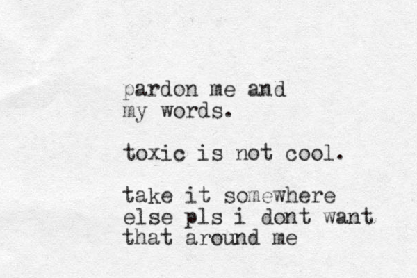 pardon me and my words. toxic is not cool. take it somewhere else pls i dont want that around me