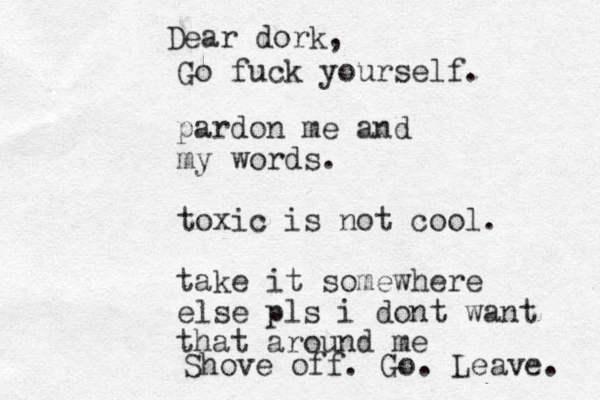 pardon me and my words. toxic is not cool. take it somewhere else pls i dont want that around me Dear dork, Go fuck yourself. Shove off. Go. Leave. 