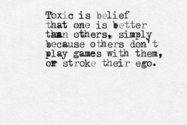 Toxic is belief that one is better tan ha an others, simply because others don't play games with them, or stroke their ego. 
