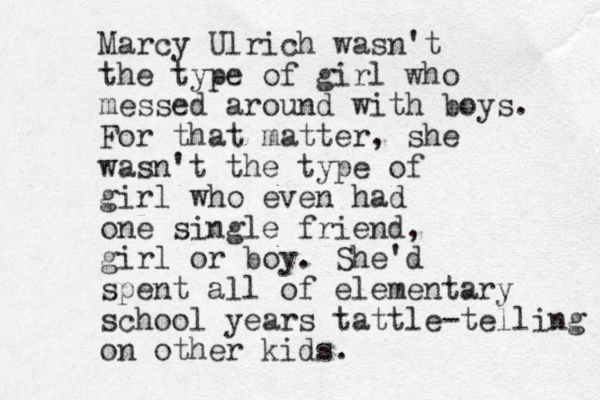 Marcy Ulrich wasn't the type of girl who messed around with boys. For that matter, she wasn't the type of girl who even had one single friend, girl or boy. She'd spent all of elementary school years tattle-telling on other kids. 