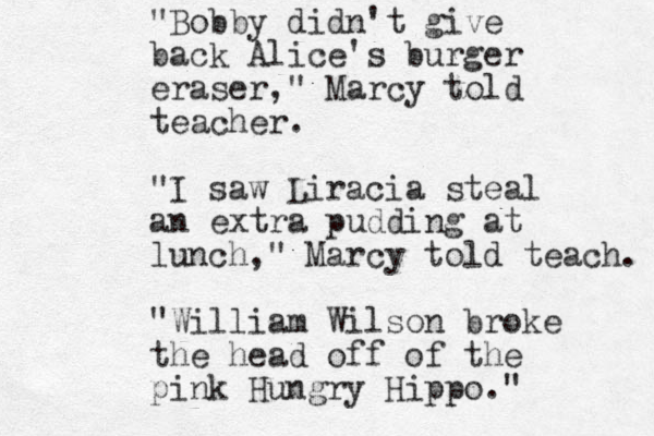 "Bobby didn't give back Alice's burger eraser," Marcy told teacher . "I saw Liracia steal an extra pudding at lunch," Marcy told teach. "William Wilson broke the head off of the pink Hungry Hippo." 
