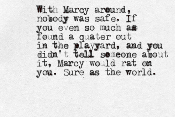 With Marcy around, nobody was safe. If you even so much as found a quater out in the playyard, and you didn't tell someone about it, Marcy would rat on you. Sure as the world. 