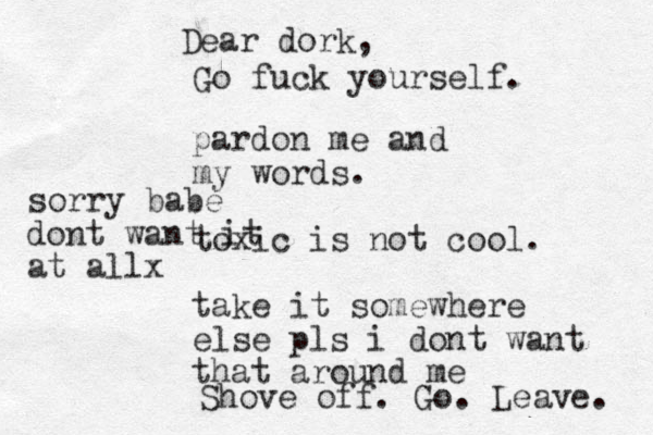 pardon me and my words. toxic is not cool. take it somewhere else pls i dont want that around me Dear dork, Go fuck yourself. Shove off. Go. Leave. sorry babe dont want it at allx 