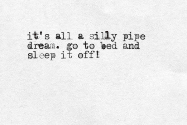 it's all a silly pipe dream . go to bed and sleep it off!