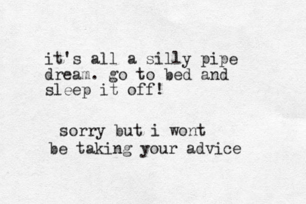 it's all a silly pipe dream . go to bed and sleep it off! sorry but i wont b be taking your advice 