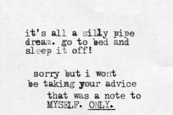 it's all a silly pipe dream . go to bed and sleep it off! sorry but i wont b be taking your advice that was a note to MYSELF. ONLY. _____