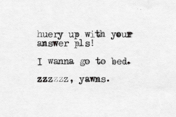 huery up with your answer pls! I wanna go to bed. zzzzzz, yawns.