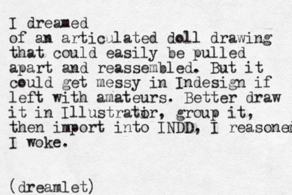 I dreamed of an articulated doll drawing that could easily be pulled apart and reassembled. But it could get messy in Indesign if left with amateurs. Better draw it in Illustratir o , group it, then import into INDD, I reasoned d I woke. (dreamlet)