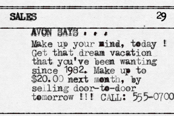 AVON SAYS . . . Make up your mind, today ! Get that dream vacation that you've been wanting since 1982. Make up to $20.00 next month , by selling door-to-door tomorrow !!! CALL: 555-0700 ___________________________________ ____________________________________ ___________________________________ __________________________________ SALES 29 9 29 29 SALES SALES AVON SAYS . . . 
