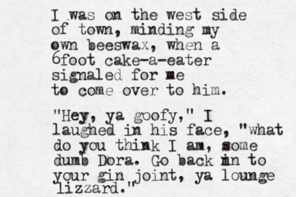 I was on the west side of town, minding my own beeswax, when a 6foot cake-a-eater signaled for me to come over to him. "Hey, ya goofy," I laughed in his face, "what do you think I am, some dumb Dora. Go back n in to your gin joint, ya lounge lizz zard."
