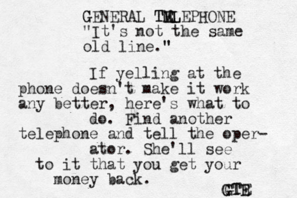 If yelling at the phone doesn't make it work any better, here's what to do. Find another telephone and tell the oper- ator. She'll see to it that you get your money back. G GENERAL TELEPHONE M M TEL "It's not the same old line." " GTE GTE GTE 