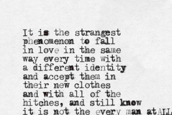 It is the strangest phenomenon to fall in love in the same way every time with a different identity and accept them in their new clothes and with all of the hitches, and still know it is not the every man atALL 